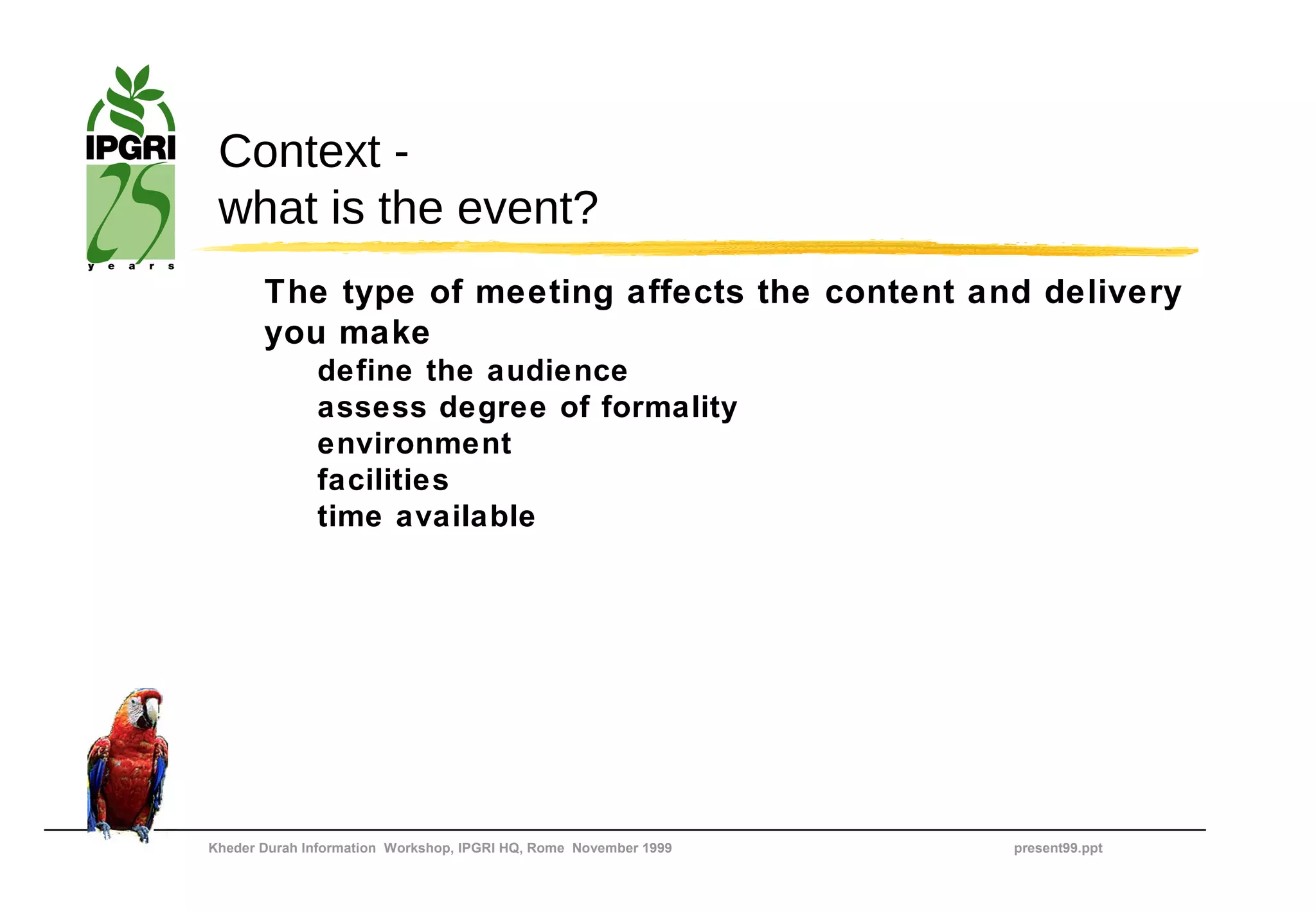 Context -
 what is the event?
       The type of meeting affects the content and delivery
       you make
              define the audience
              assess degree of formality
              environment
              facilities
              time available




Kheder Durah Information Workshop, IPGRI HQ, Rome November 1999   present99.ppt
 