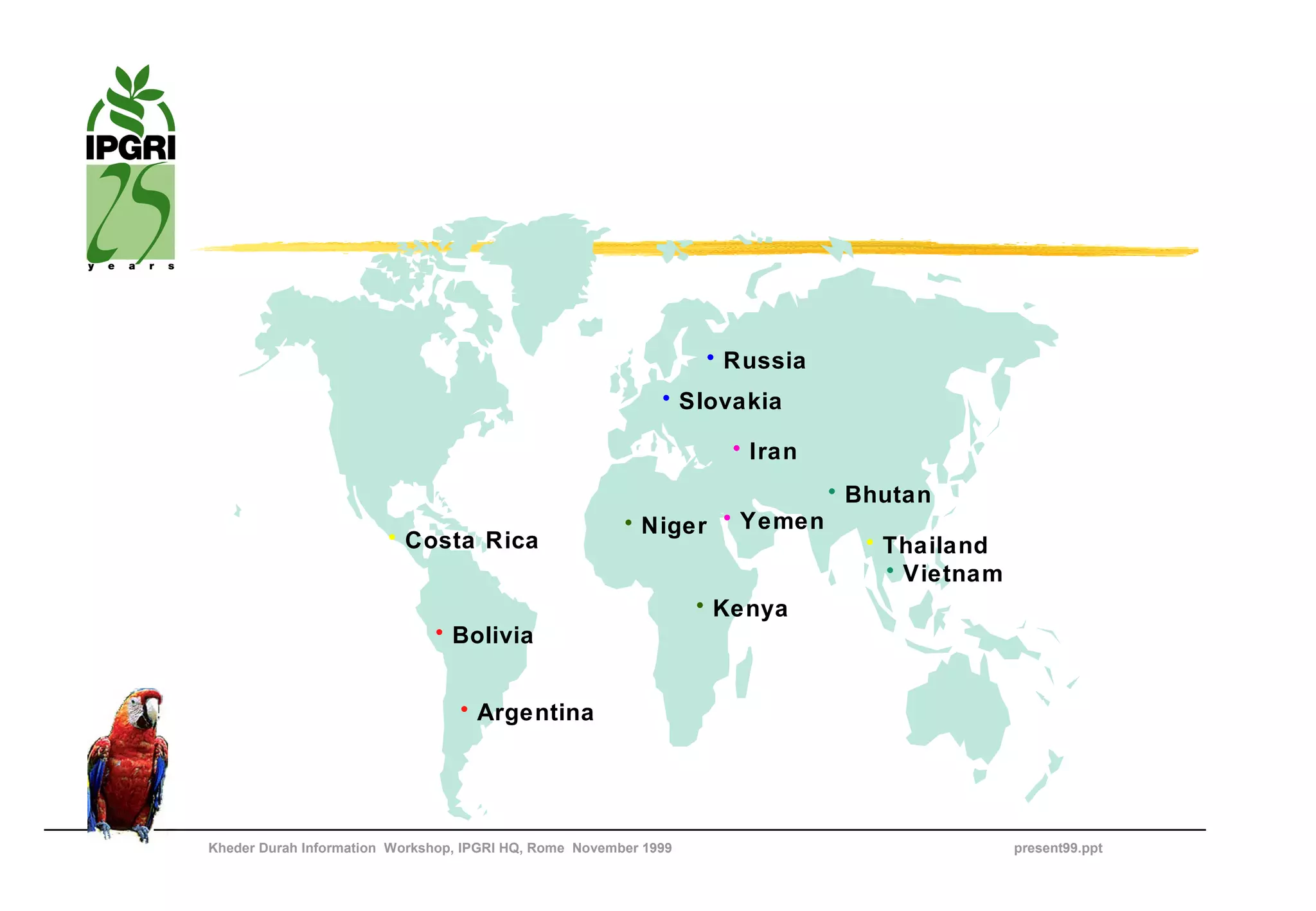 • Russia
                                                             • Slovakia

                                                                    • Iran
                                                                             • Bhutan
                                                        • Niger • Yemen
                        • Costa Rica                                           • Thailand
                                                                                 • Vietnam
                                                                  • Kenya
                              • Bolivia


                                  • Argentina




Kheder Durah Information Workshop, IPGRI HQ, Rome November 1999                              present99.ppt
 