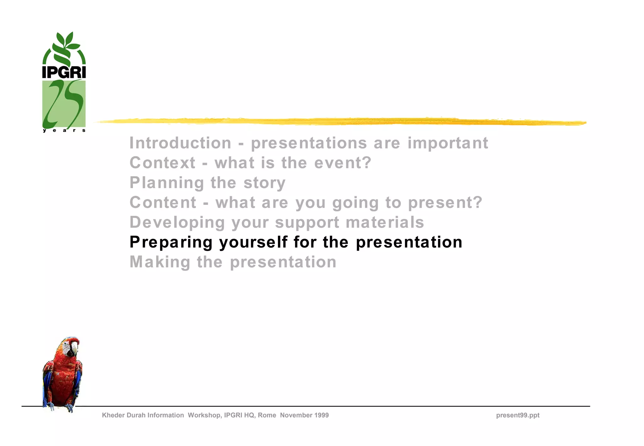 Introduction - presentations are important
       Context - what is the event?
       Planning the story
       Content - what are you going to present?
       Developing your support materials
       Preparing yourself for the presentation
       Making the presentation




Kheder Durah Information Workshop, IPGRI HQ, Rome November 1999   present99.ppt
 