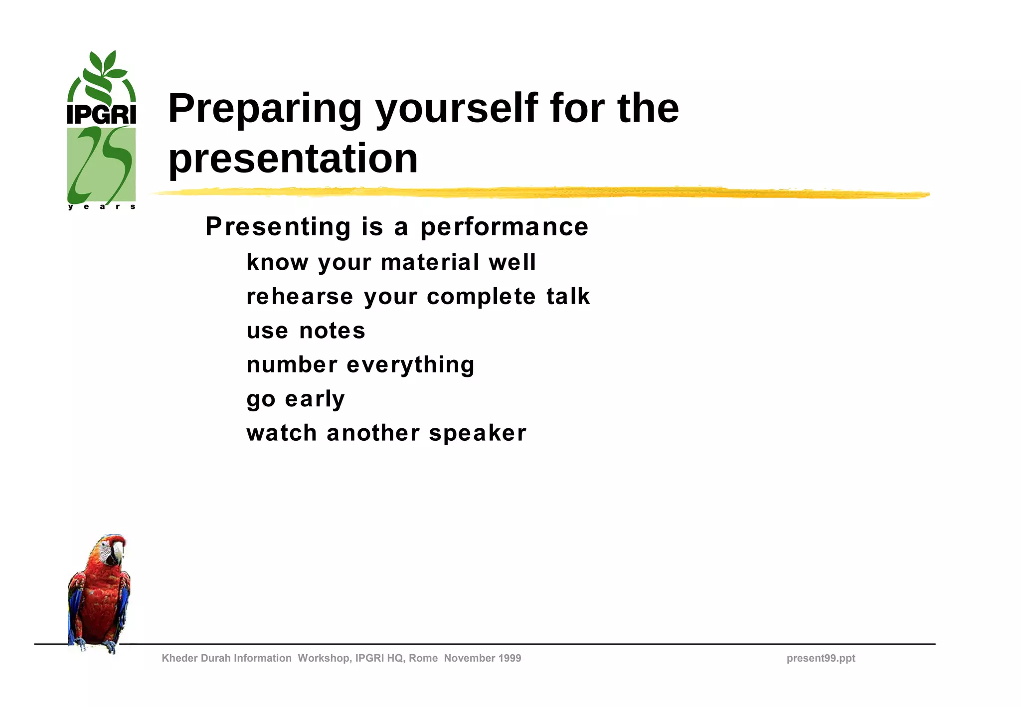 Preparing yourself for the
 presentation
       Presenting is a performance
              know your material well
              rehearse your complete talk
              use notes
              number everything
              go early
              watch another speaker




Kheder Durah Information Workshop, IPGRI HQ, Rome November 1999   present99.ppt
 