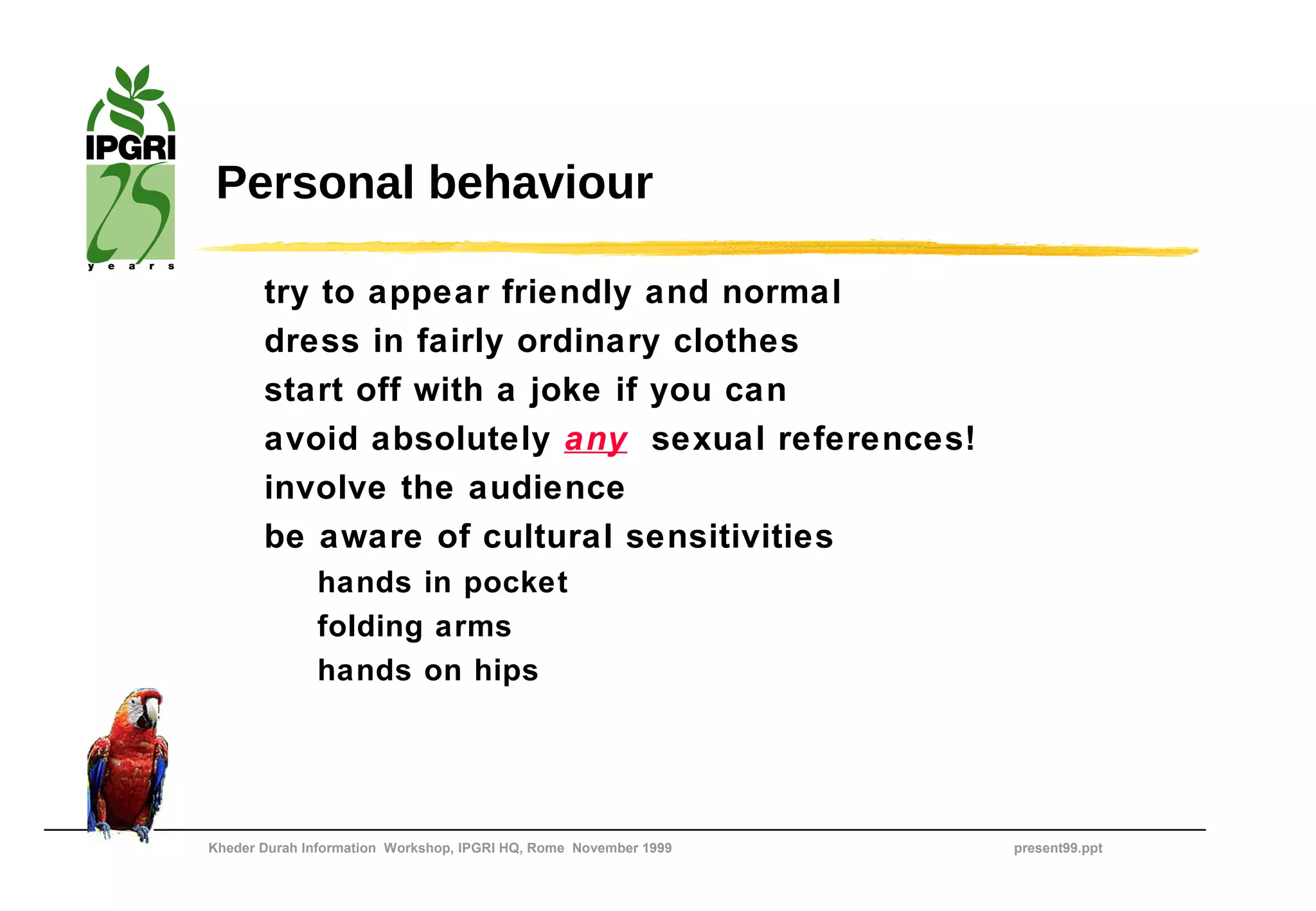 Personal behaviour

       try to appear friendly and normal
       dress in fairly ordinary clothes
       start off with a joke if you can
       avoid absolutely any sexual references!
       involve the audience
       be aware of cultural sensitivities
              hands in pocket
              folding arms
              hands on hips




Kheder Durah Information Workshop, IPGRI HQ, Rome November 1999   present99.ppt
 