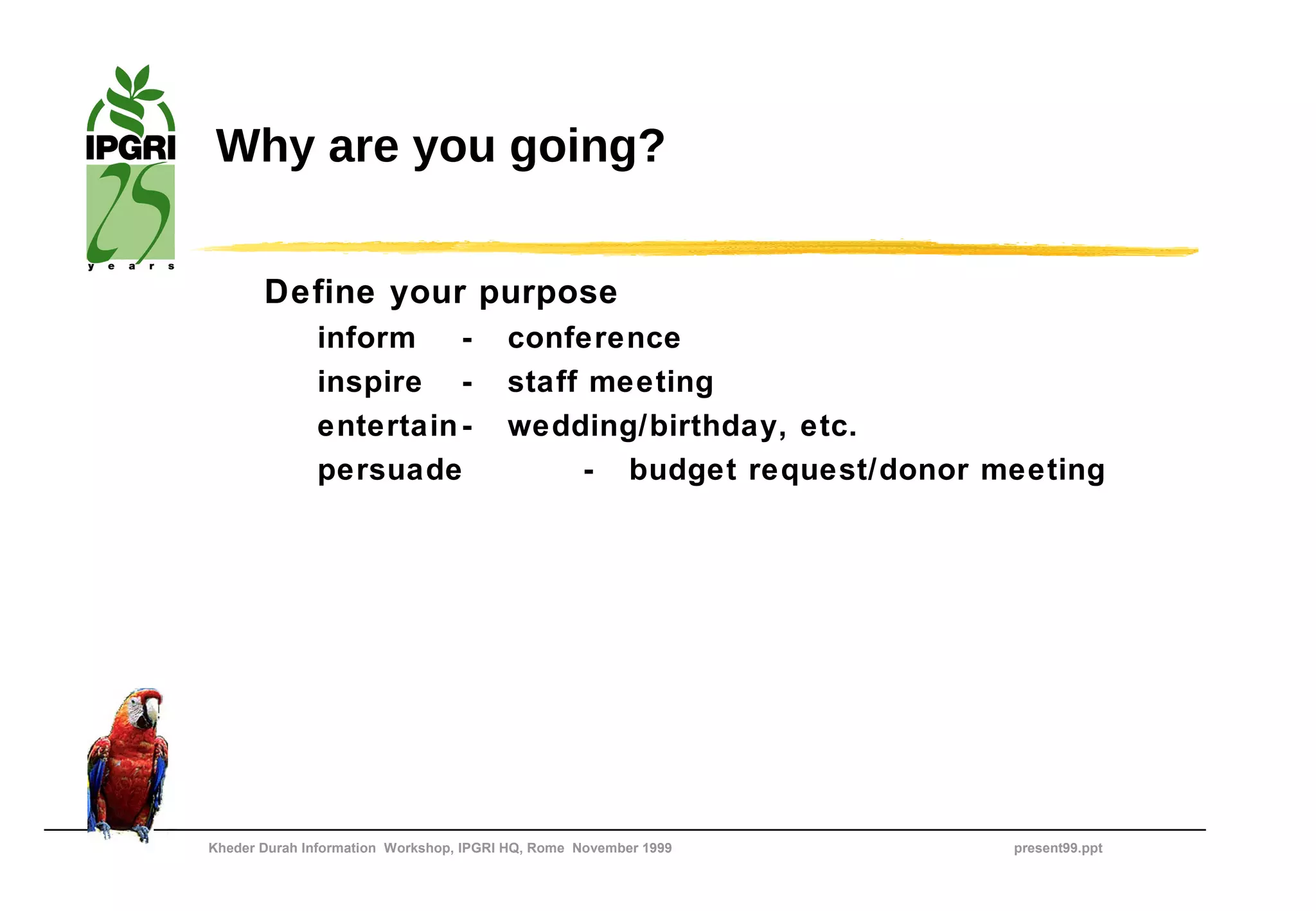 Why are you going?

       Define your purpose
              inform    -               conference
              inspire -                 staff meeting
              entertain -               wedding/birthday, etc.
              persuade                       - budget request/donor meeting




Kheder Durah Information Workshop, IPGRI HQ, Rome November 1999      present99.ppt
 