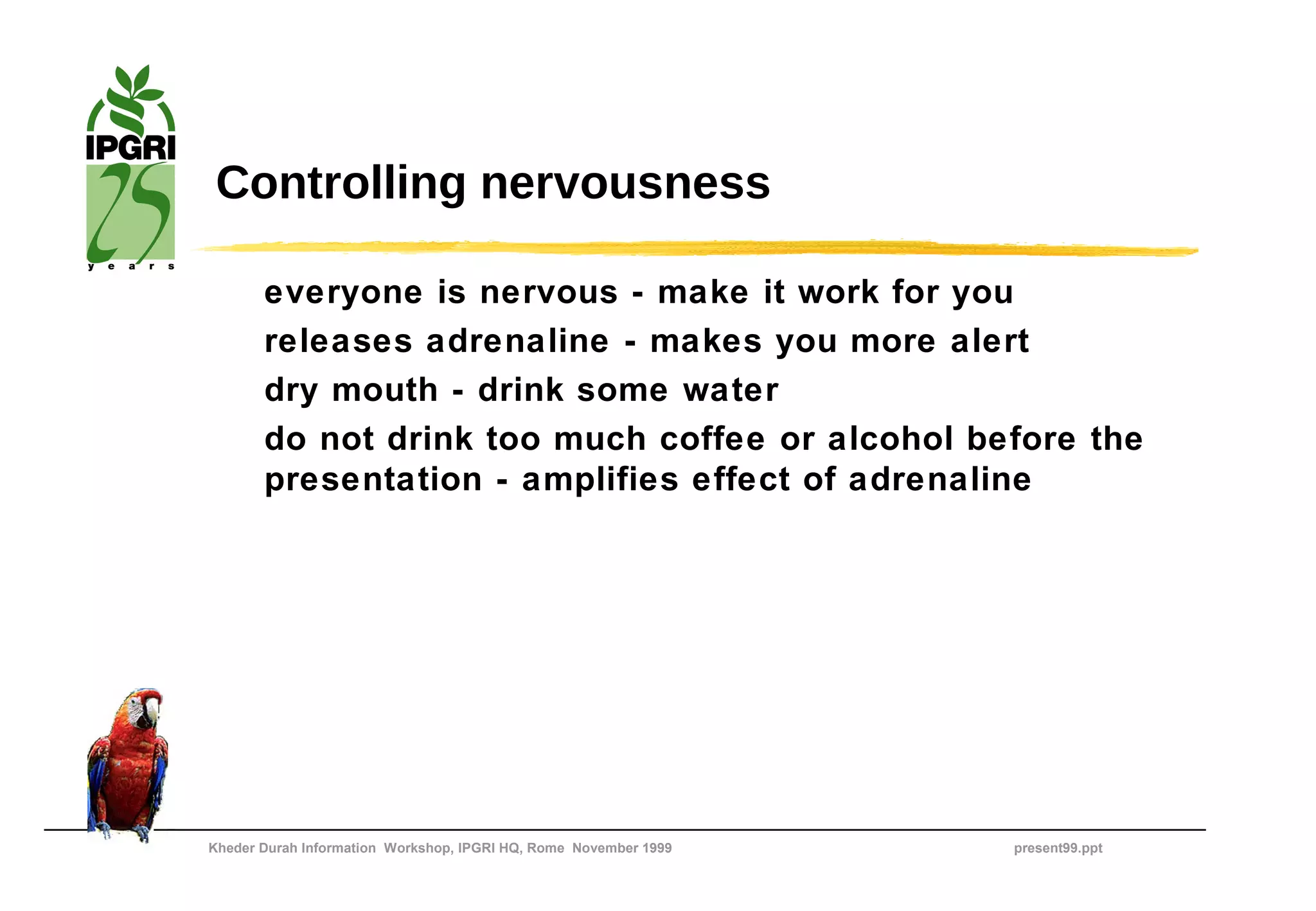 Controlling nervousness

       everyone is nervous - make it work for you
       releases adrenaline - makes you more alert
       dry mouth - drink some water
       do not drink too much coffee or alcohol before the
       presentation - amplifies effect of adrenaline




Kheder Durah Information Workshop, IPGRI HQ, Rome November 1999   present99.ppt
 