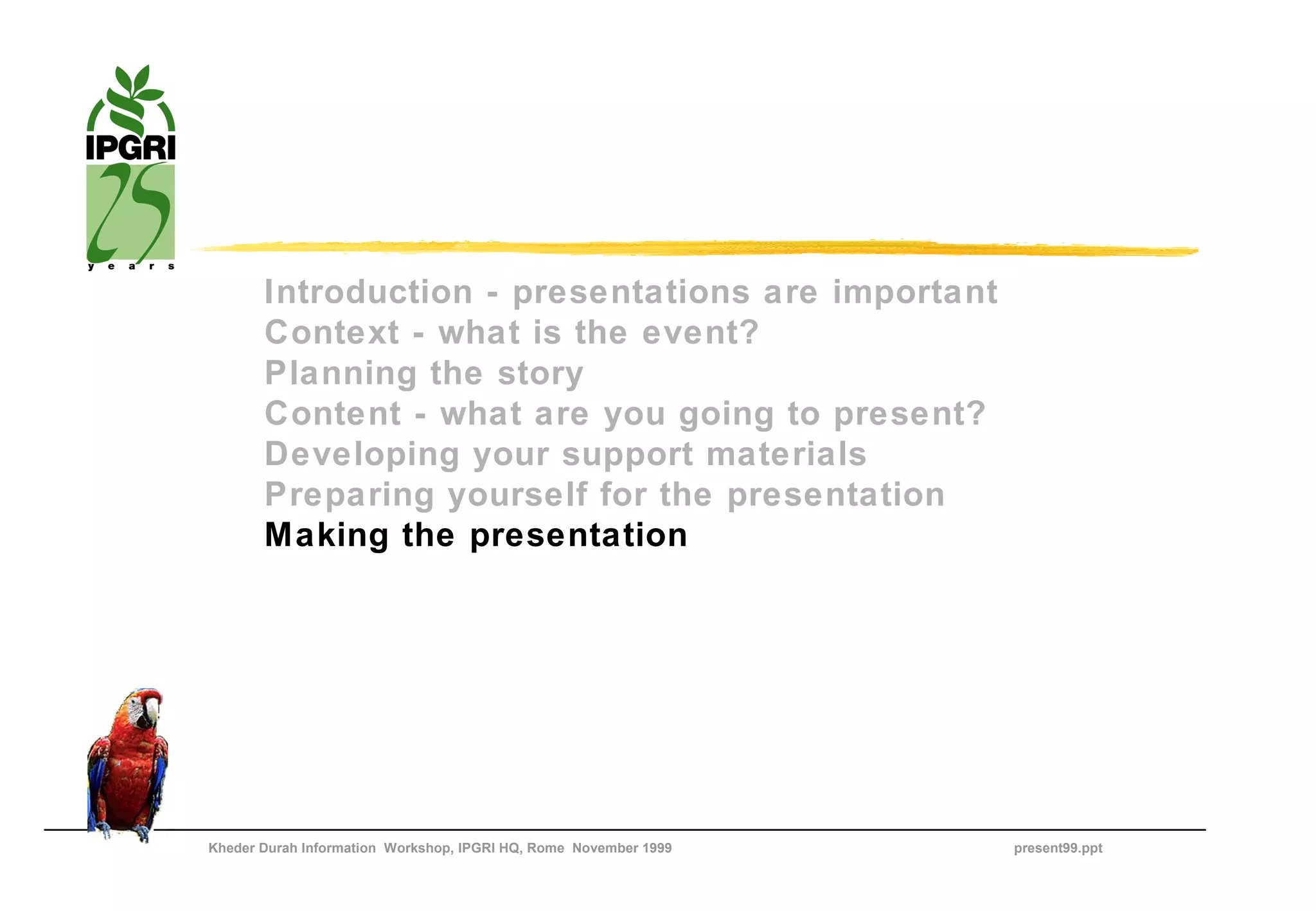 Introduction - presentations are important
       Context - what is the event?
       Planning the story
       Content - what are you going to present?
       Developing your support materials
       Preparing yourself for the presentation
       Making the presentation




Kheder Durah Information Workshop, IPGRI HQ, Rome November 1999   present99.ppt
 