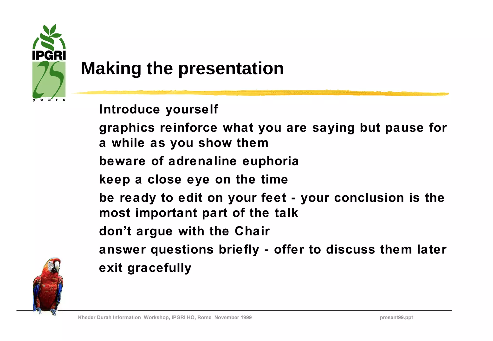 Making the presentation

       Introduce yourself
       graphics reinforce what you are saying but pause for
       a while as you show them
       beware of adrenaline euphoria
       keep a close eye on the time
       be ready to edit on your feet - your conclusion is the
       most important part of the talk
       don’t argue with the Chair
       answer questions briefly - offer to discuss them later
       exit gracefully


Kheder Durah Information Workshop, IPGRI HQ, Rome November 1999   present99.ppt
 