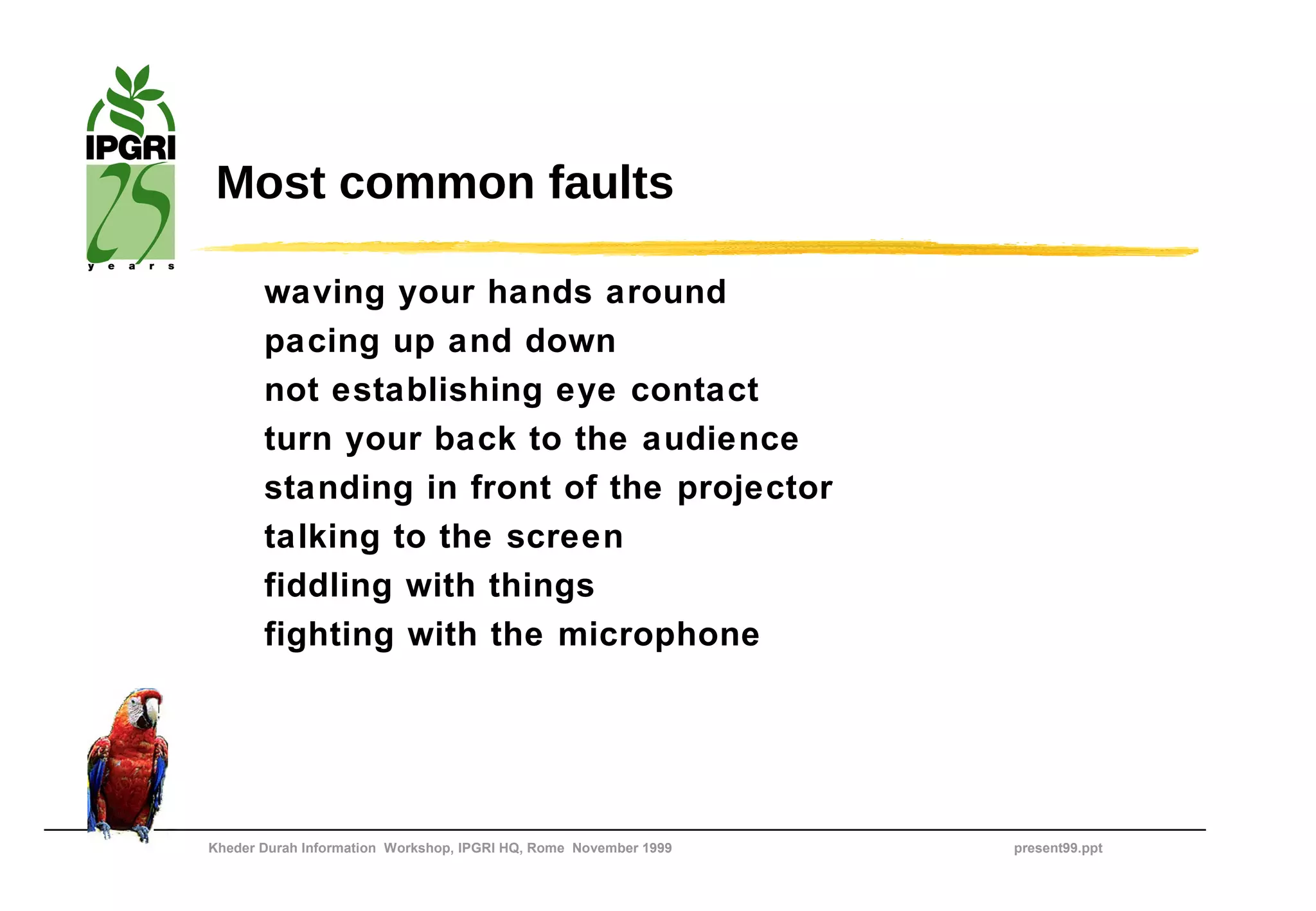 Most common faults

       waving your hands around
       pacing up and down
       not establishing eye contact
       turn your back to the audience
       standing in front of the projector
       talking to the screen
       fiddling with things
       fighting with the microphone




Kheder Durah Information Workshop, IPGRI HQ, Rome November 1999   present99.ppt
 