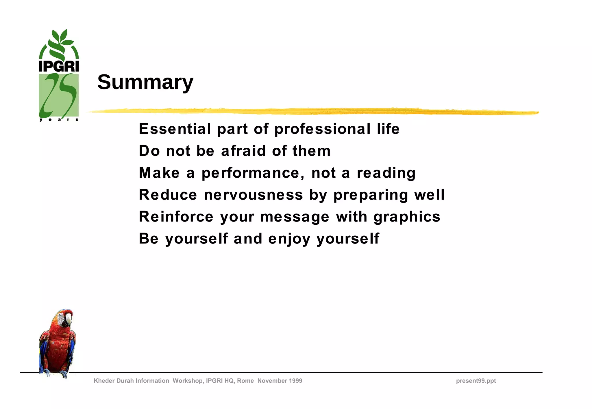 Summary

             Essential part of professional life
             Do not be afraid of them
             Make a performance, not a reading
             Reduce nervousness by preparing well
             Reinforce your message with graphics
             Be yourself and enjoy yourself




Kheder Durah Information Workshop, IPGRI HQ, Rome November 1999   present99.ppt
 