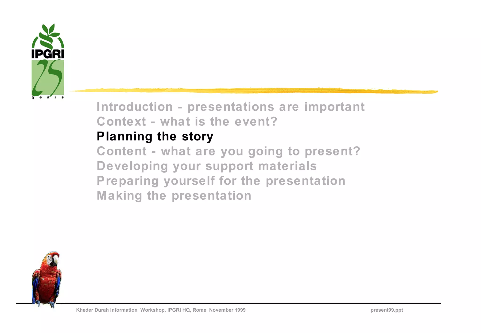 Introduction - presentations are important
       Context - what is the event?
       Planning the story
       Content - what are you going to present?
       Developing your support materials
       Preparing yourself for the presentation
       Making the presentation




Kheder Durah Information Workshop, IPGRI HQ, Rome November 1999   present99.ppt
 