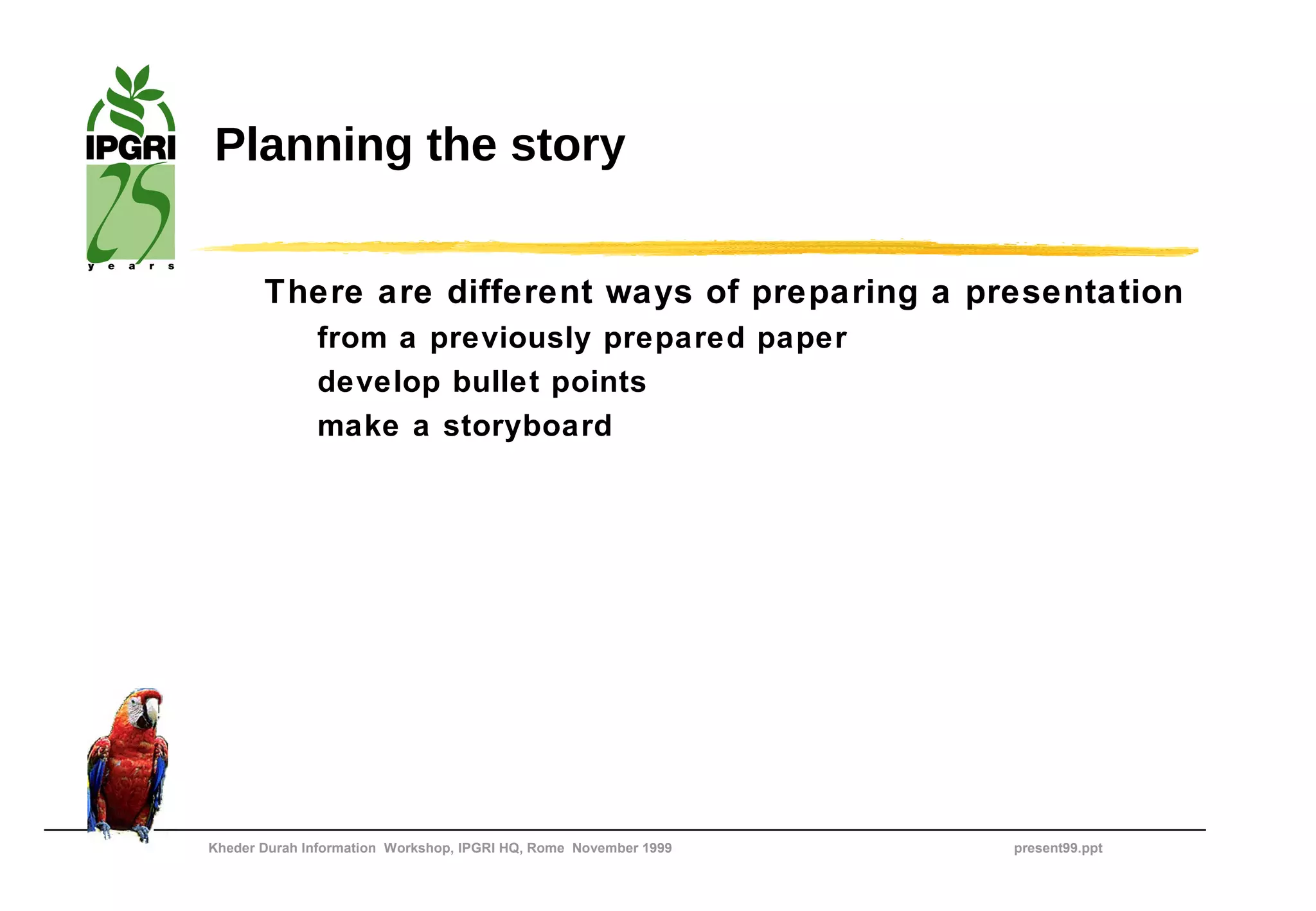Planning the story


       There are different ways of preparing a presentation
              from a previously prepared paper
              develop bullet points
              make a storyboard




Kheder Durah Information Workshop, IPGRI HQ, Rome November 1999   present99.ppt
 