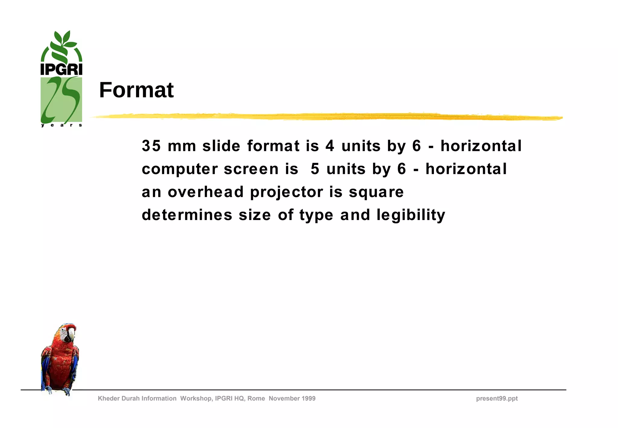 Format

            35 mm slide format is 4 units by 6 - horizontal
            computer screen is 5 units by 6 - horizontal
            an overhead projector is square
            determines size of type and legibility




Kheder Durah Information Workshop, IPGRI HQ, Rome November 1999   present99.ppt
 