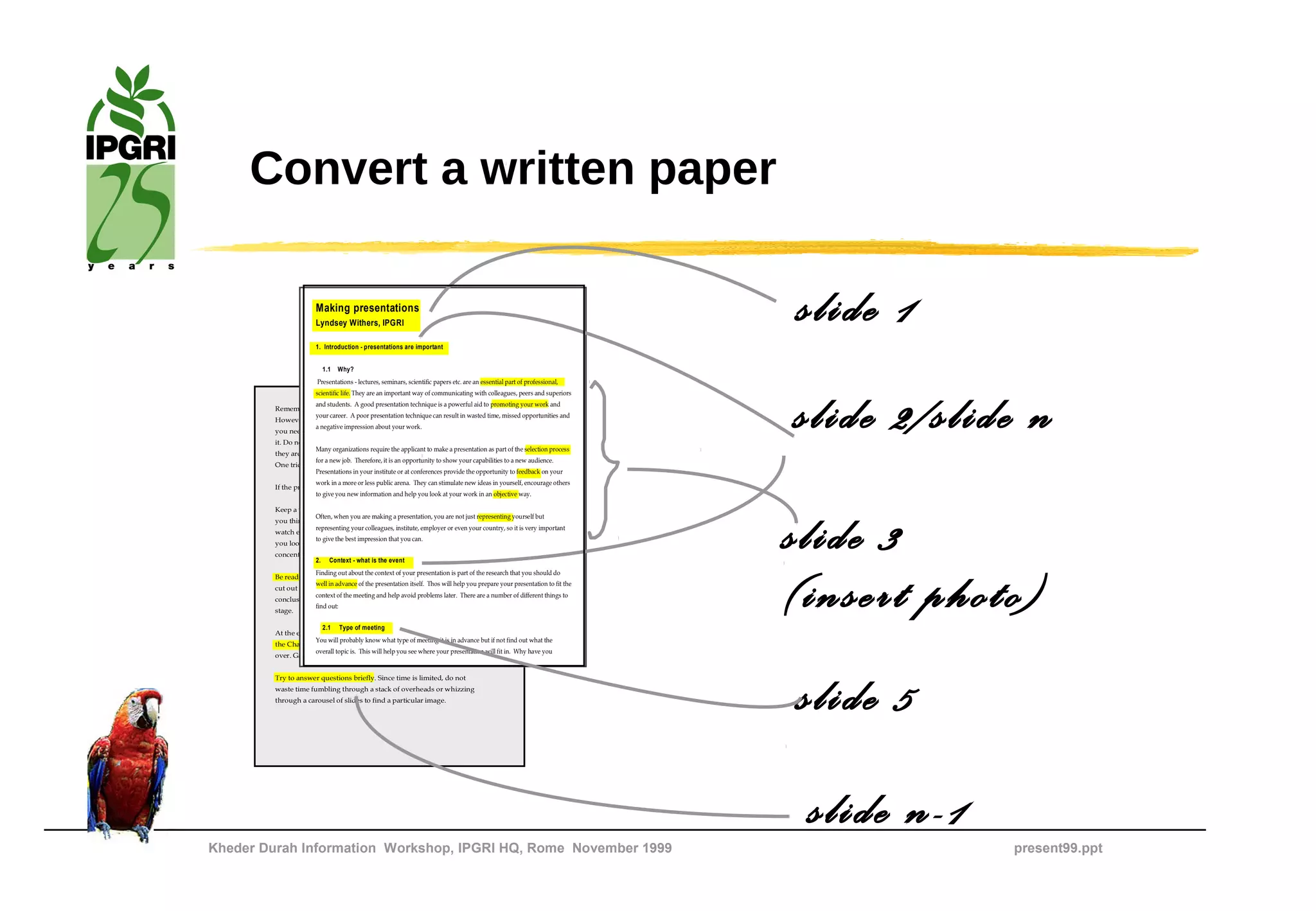 Convert a written paper

                        Making presentations
                        Lyndsey Withers, IPGRI

                        1. Introduction - presentations are important
                                                                                                                            slide 1
                          1.1   Why?
                        Presentations - lectures, seminars, scientific papers etc. are an essential part of professional,




                                                                                                                            slide 2/slide n
                        scientific life. They are an important way of communicating with colleagues, peers and superiors
                     and students. A good presentation technique is a powerful aid to promoting your work and
         Remember that graphics reinforce what you are saying.
                     your career. A poor presentation technique can result in wasted time, missed opportunities and
         However, whenever you put a new graphic up on the screen,
                     a negative impression about your work.
         you need to pause for a while to allow people to finish reading
         it. Do not continue talking, because they will not be listening as
                       Many organizations require the applicant to make a presentation as part of the selection process
         they are too busy reading. This adds to the length of your talk.
                       for a new job. Therefore, it is an opportunity to show your capabilities to a new audience.
         One trick is to comment on the elements of the graphic.
                       Presentations in your institute or at conferences provide the opportunity to feedback on your
                      work in a more or less public arena. They can stimulate new ideas in yourself, encourage others
         If the presentation is going well, beware of adrenaline euphoria.
                      to give you new information and help you look at your work in an objective way.

         Keep a very close eye on the time, as it always passes faster than
                      Often, when you are making a presentation, you are not just representing yourself but
         you think. Put your watch on the desk. Looking at your wrist
                      representing your colleagues, institute, employer or even your country, so it is very important
         watch every minutes tends to make the audience nervous and
                      to give the best impression that you can.
         you look as if you have a plane to catch and you are not
         concentrating.
                     2.      Context - what is the event
                                                                                                                            slide 3
                                                                                                                            (insert photo)
                      Finding out about the context of your presentation is part of the research that you should do
         Be ready to edit on your feet if you do go over time. It is better to
                      well in advance of the presentation itself. Thos will help you prepare your presentation to fit the
         cut out some of you material so that you can make a good
                      context of the meeting and help avoid problems later. There are a number of different things to
         conclusion than have the chair ring a bell and hustle you off the
                      find out:
         stage.

                        2.1 Type of meeting
         At the end, make a summing up, show your last slide and thank
                      You will probably know what type of meeting it is in advance but if not find out what the
         the Chair and the audience for listening. Then let the Chair take
                      overall topic is. This will help you see where your presentation will fit in. Why have you
         over. Gather up your stuff and wait for questions.


         Try to answer questions briefly. Since time is limited, do not
         waste time fumbling through a stack of overheads or whizzing
         through a carousel of slides to find a particular image.
                                                                                                                            slide 5

Kheder Durah Information Workshop, IPGRI HQ, Rome November 1999
                                                                                                                             slide n-1   present99.ppt
 