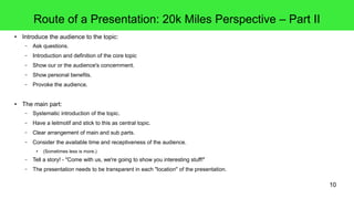 10
Route of a Presentation: 20k Miles Perspective – Part II
● Introduce the audience to the topic:
– Ask questions.
– Introduction and definition of the core topic
– Show our or the audience's concernment.
– Show personal benefits.
– Provoke the audience.
● The main part:
– Systematic introduction of the topic.
– Have a leitmotif and stick to this as central topic.
– Clear arrangement of main and sub parts.
– Consider the available time and receptiveness of the audience.
● (Sometimes less is more.)
– Tell a story! - "Come with us, we're going to show you interesting stuff!"
– The presentation needs to be transparent in each "location" of the presentation.
 