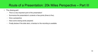 11
Route of a Presentation: 20k Miles Perspective – Part III
● The closing part:
– This is a very important point of the presentation!
– Summarize the presentation's contents in few points (three to five).
– Give a perspective.
– Have some closing words prepared.
– Finally declare if the slide deck, a handout or the recording is available.
 