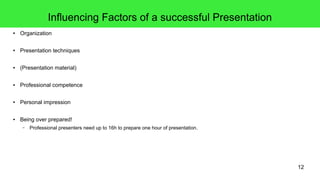 12
Influencing Factors of a successful Presentation
● Organization
● Presentation techniques
● (Presentation material)
● Professional competence
● Personal impression
● Being over prepared!
– Professional presenters need up to 16h to prepare one hour of presentation.
 