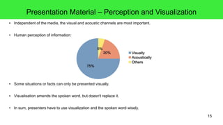 15
Presentation Material – Perception and Visualization
● Independent of the media, the visual and acoustic channels are most important.
● Human perception of information:
● Some situations or facts can only be presented visually.
● Visualisation amends the spoken word, but doesn't replace it.
● In sum, presenters have to use visualization and the spoken word wisely.
 