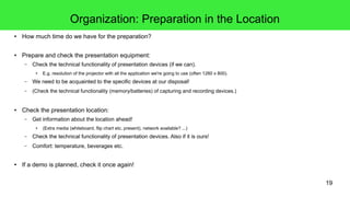 19
Organization: Preparation in the Location
● How much time do we have for the preparation?
● Prepare and check the presentation equipment:
– Check the technical functionality of presentation devices (if we can).
● E.g. resolution of the projector with all the application we're going to use (often 1280 x 800).
– We need to be acquainted to the specific devices at our disposal!
– (Check the technical functionality (memory/batteries) of capturing and recording devices.)
● Check the presentation location:
– Get information about the location ahead!
● (Extra media (whiteboard, flip chart etc. present), network available? ...)
– Check the technical functionality of presentation devices. Also if it is ours!
– Comfort: temperature, beverages etc.
● If a demo is planned, check it once again!
 