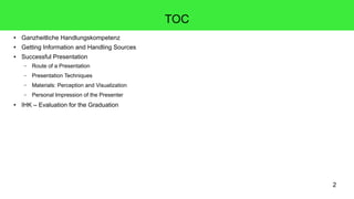 2
TOC
● Ganzheitliche Handlungskompetenz
● Getting Information and Handling Sources
● Successful Presentation
– Route of a Presentation
– Presentation Techniques
– Materials: Perception and Visualization
– Personal Impression of the Presenter
● IHK – Evaluation for the Graduation
 