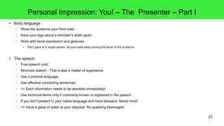 21
Personal Impression: You! – The Presenter – Part I
● Body language:
– Show the audience your front side!
– Have your legs about a shoulder's width apart.
– Work with facial expression and gestures.
● Don't gaze at a single person, let your eyes sway among the faces of the audience.
● The speech:
– Free speech only!
– Minimize dialect! - That is also a matter of experience.
– Use a pictorial language.
– Use effective concluding sentences.
– => Each information needs to be seizable immediately!
– Use technical terms only if commonly known or explained in the speech.
– If you don't present in your native language and have bloopers: Never mind!
– => Have a glass of water at your disposal. No sparkling beverages!
 