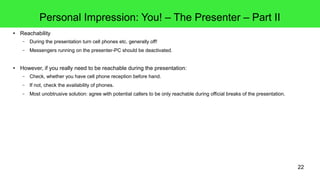 22
Personal Impression: You! – The Presenter – Part II
● Reachability
– During the presentation turn cell phones etc. generally off!
– Messengers running on the presenter-PC should be deactivated.
● However, if you really need to be reachable during the presentation:
– Check, whether you have cell phone reception before hand.
– If not, check the availability of phones.
– Most unobtrusive solution: agree with potential callers to be only reachable during official breaks of the presentation.
 
