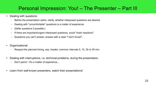 23
Personal Impression: You! – The Presenter – Part III
● Dealing with questions:
– Before the presentation starts, clarify, whether interposed questions are desired.
– Dealing with "uncomfortable" questions is a matter of experience.
– (Defer questions if possible.)
– If there are important/urgent interposed questions, avoid "chain reactions".
– Questions you can't answer, answer with a clear "I don't know!".
● Organizational:
– Respect the planned timing, esp. breaks: common intervals 5, 15, 30 or 45 min.
● Dealing with interruptions, i.e. technical problems, during the presentation.
– Don't panic! - It's a matter of experience...
● Learn from well known presenters, watch their presentations!
 