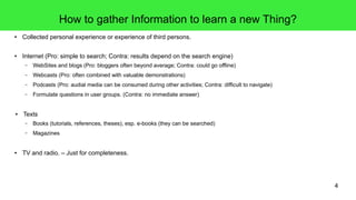 4
How to gather Information to learn a new Thing?
● Collected personal experience or experience of third persons.
● Internet (Pro: simple to search; Contra: results depend on the search engine)
– WebSites and blogs (Pro: bloggers often beyond average; Contra: could go offline)
– Webcasts (Pro: often combined with valuable demonstrations)
– Podcasts (Pro: audial media can be consumed during other activities; Contra: difficult to navigate)
– Formulate questions in user groups. (Contra: no immediate answer)
● Texts
– Books (tutorials, references, theses), esp. e-books (they can be searched)
– Magazines
● TV and radio. – Just for completeness.
 