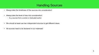 5
Handling Sources
● Always take the timeliness of the sources into consideration!
● Always take the level of bias into consideration!
– E.g. sources from a vendor or dedicated author.
● We should at least use two independent sources to get different views.
● All sources need to be declared in our materials!
 