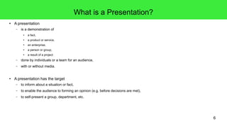 6
What is a Presentation?
● A presentation
– is a demonstration of
● a fact,
● a product or service,
● an enterprise,
● a person or group,
● a result of a project
– done by individuals or a team for an audience,
– with or without media.
● A presentation has the target
– to inform about a situation or fact,
– to enable the audience to forming an opinion (e.g. before decisions are met),
– to self-present a group, department, etc.
 