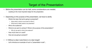7
Target of the Presentation
● Before the presentation can be held, some considerations are needed.
– Leading to the most important steps for the preparation.
● Depending on the purpose of the presentation, we have to clarify:
– What's the topic that we're going to presented?
● About what or whom do we want to inform?
● What level of detail needs to be presented?
– Who's the audience?
– What do we want to achieve? What is the purpose of the presentation?
● Why do we want to inform the audience?
– How much time is in avail?
– How are we going to present?
● => Without a clear route there is no clear target!
– Let's introduce an example of such a "presentation route"...
 