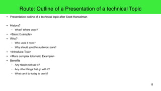 8
Route: Outline of a Presentation of a technical Topic
● Presentation outline of a technical topic after Scott Hanselman
● History?
– What? Where used?
● <Basic Example>
● Who?
– Who uses it most?
– Why should you (the audience) care?
● <Introduce Tool>
● <More complex Idiomatic Example>
● Benefits
– Any reason not use it?
– Any other things that go with it?
– What can I do today to use it?
 