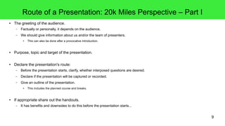 9
Route of a Presentation: 20k Miles Perspective – Part I
● The greeting of the audience.
– Factually or personally, it depends on the audience.
– We should give information about us and/or the team of presenters.
● This can also be done after a provocative introduction.
● Purpose, topic and target of the presentation.
● Declare the presentation's route:
– Before the presentation starts, clarify, whether interposed questions are desired.
– Declare if the presentation will be captured or recorded.
– Give an outline of the presentation.
● This includes the planned course and breaks.
● If appropriate share out the handouts.
– It has benefits and downsides to do this before the presentation starts...
 