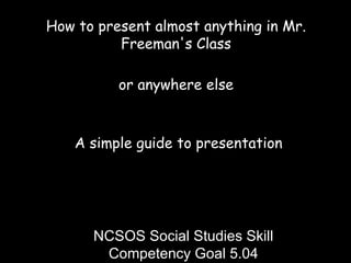 How to present almost anything in Mr. Freeman's Class or anywhere else A simple guide to presentation NCSOS Social Studies Skill Competency Goal 5.04 