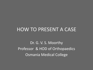 HOW TO PRESENT A CASE

       Dr. G. V. S. Moorthy
Professor & HOD of Orthopaedics
    Osmania Medical College
 