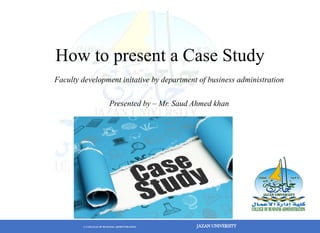 © COLLEGE OF BUSINESS ADMINSTRATION JAZAN UNIVERSITY
How to present a Case Study
Faculty development initative by department of business administration
Presented by – Mr. Saud Ahmed khan
 