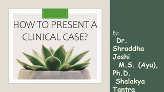 HOW TO PRESENT A
CLINICAL CASE?
By:
Dr.
Shraddha
Joshi
M.S. (Ayu),
Ph.D.
Shalakya
Tantra
 