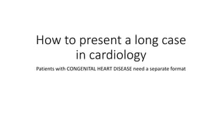 How to present a long case
in cardiology
Patients with CONGENITAL HEART DISEASE need a separate format
 