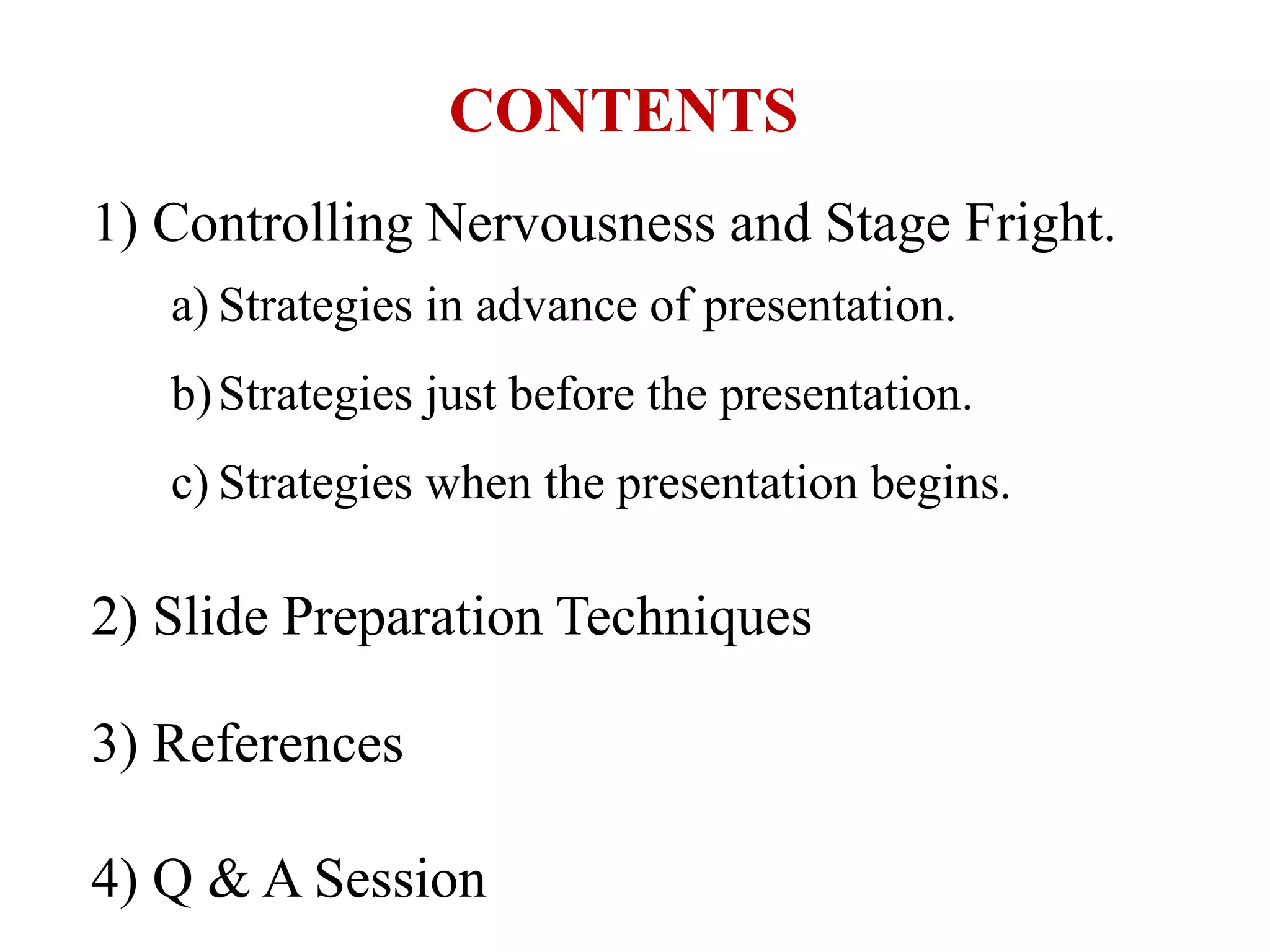 1) Controlling Nervousness and Stage Fright.
a) Strategies in advance of presentation.
b)Strategies just before the presentation.
c) Strategies when the presentation begins.
2) Slide Preparation Techniques
3) References
4) Q & A Session
CONTENTS
 