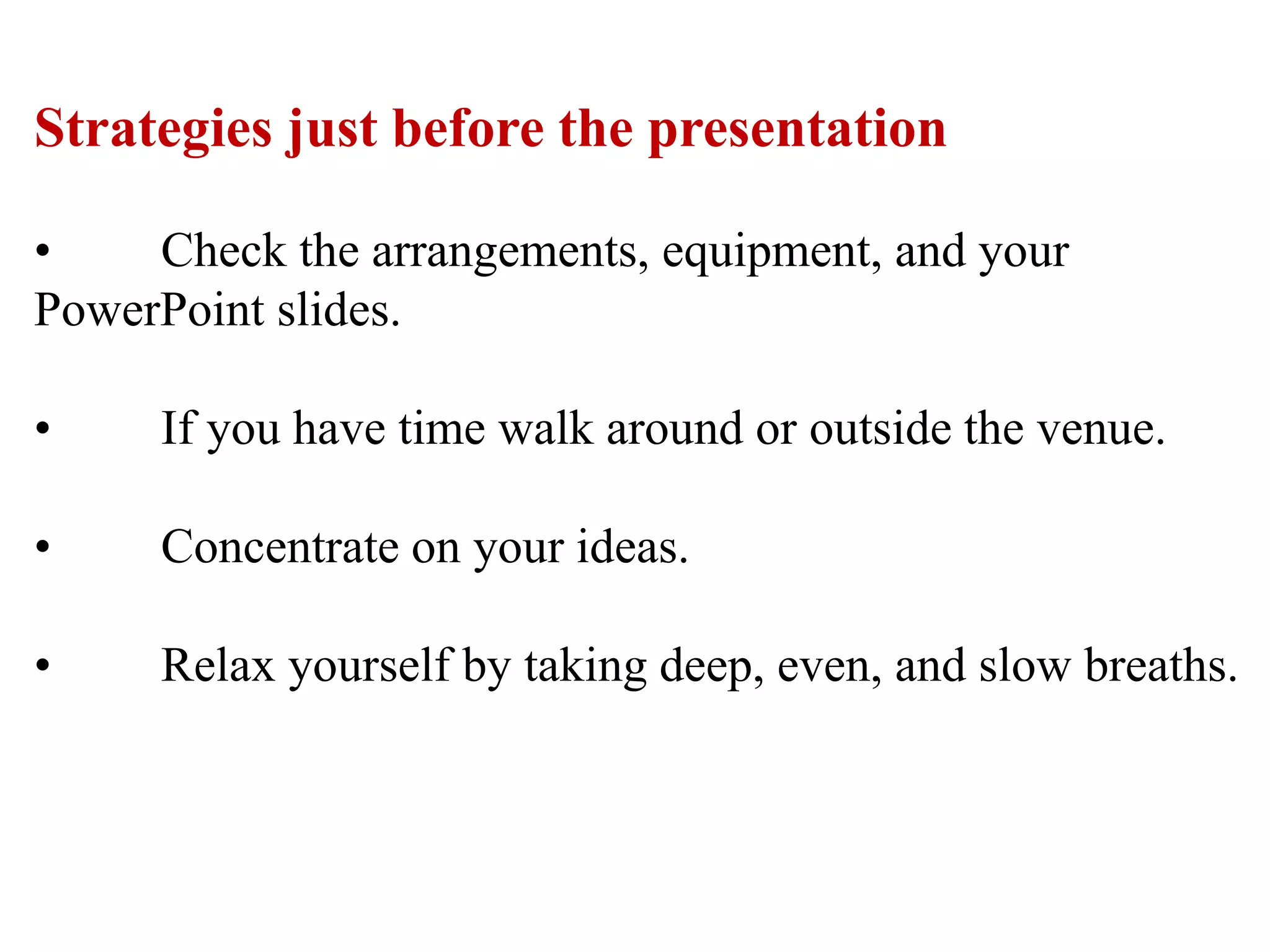 Strategies just before the presentation
• Check the arrangements, equipment, and your
PowerPoint slides.
• If you have time walk around or outside the venue.
• Concentrate on your ideas.
• Relax yourself by taking deep, even, and slow breaths.
 