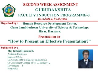 SECOND WEEK ASSIGNMENT
GURUDAKSHITA
FACULTY INDUCTION PROGRAMME-3
Organized by : Human Resource Development Center,
Guru Jambheshwar University of Science & Technology,
Hisar, Haryana.
18-11-2020 to 23-12-2020
Md. Irshad Hussain B.
Assistant Professor,
Dept. of MCA,
University BDT College of Engineering
(A Constituent College of VTU, Belagavi),
Davanagere – 4
Karnataka
Submitted by :
Presentation on
“How to Present an Effective Presentation?”
 