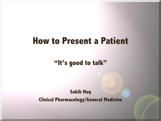 How to Present a Patient
“It’s good to talk”

Sabih Huq
Clinical Pharmacology/General Medicine

 