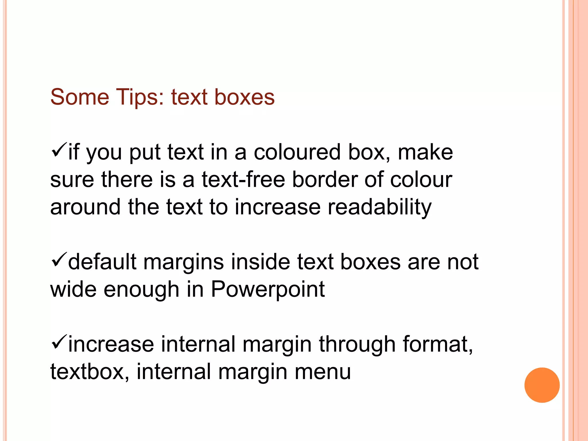Some Tips: text boxes
if you put text in a coloured box, make
sure there is a text-free border of colour
around the text to increase readability
default margins inside text boxes are not
wide enough in Powerpoint
increase internal margin through format,
textbox, internal margin menu
 