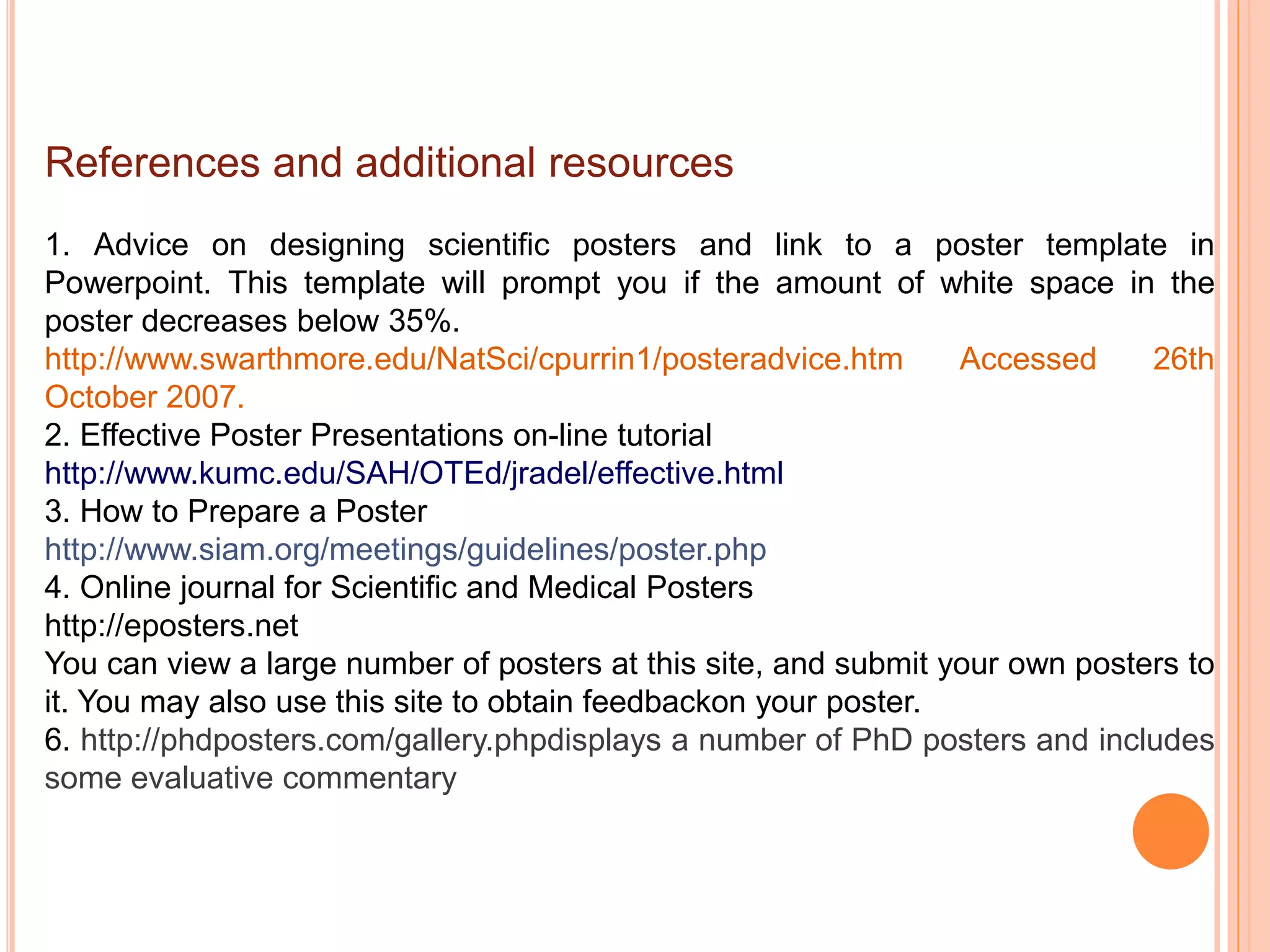 References and additional resources
1. Advice on designing scientific posters and link to a poster template in
Powerpoint. This template will prompt you if the amount of white space in the
poster decreases below 35%.
http://www.swarthmore.edu/NatSci/cpurrin1/posteradvice.htm Accessed 26th
October 2007.
2. Effective Poster Presentations on-line tutorial
http://www.kumc.edu/SAH/OTEd/jradel/effective.html
3. How to Prepare a Poster
http://www.siam.org/meetings/guidelines/poster.php
4. Online journal for Scientific and Medical Posters
http://eposters.net
You can view a large number of posters at this site, and submit your own posters to
it. You may also use this site to obtain feedbackon your poster.
6. http://phdposters.com/gallery.phpdisplays a number of PhD posters and includes
some evaluative commentary
 