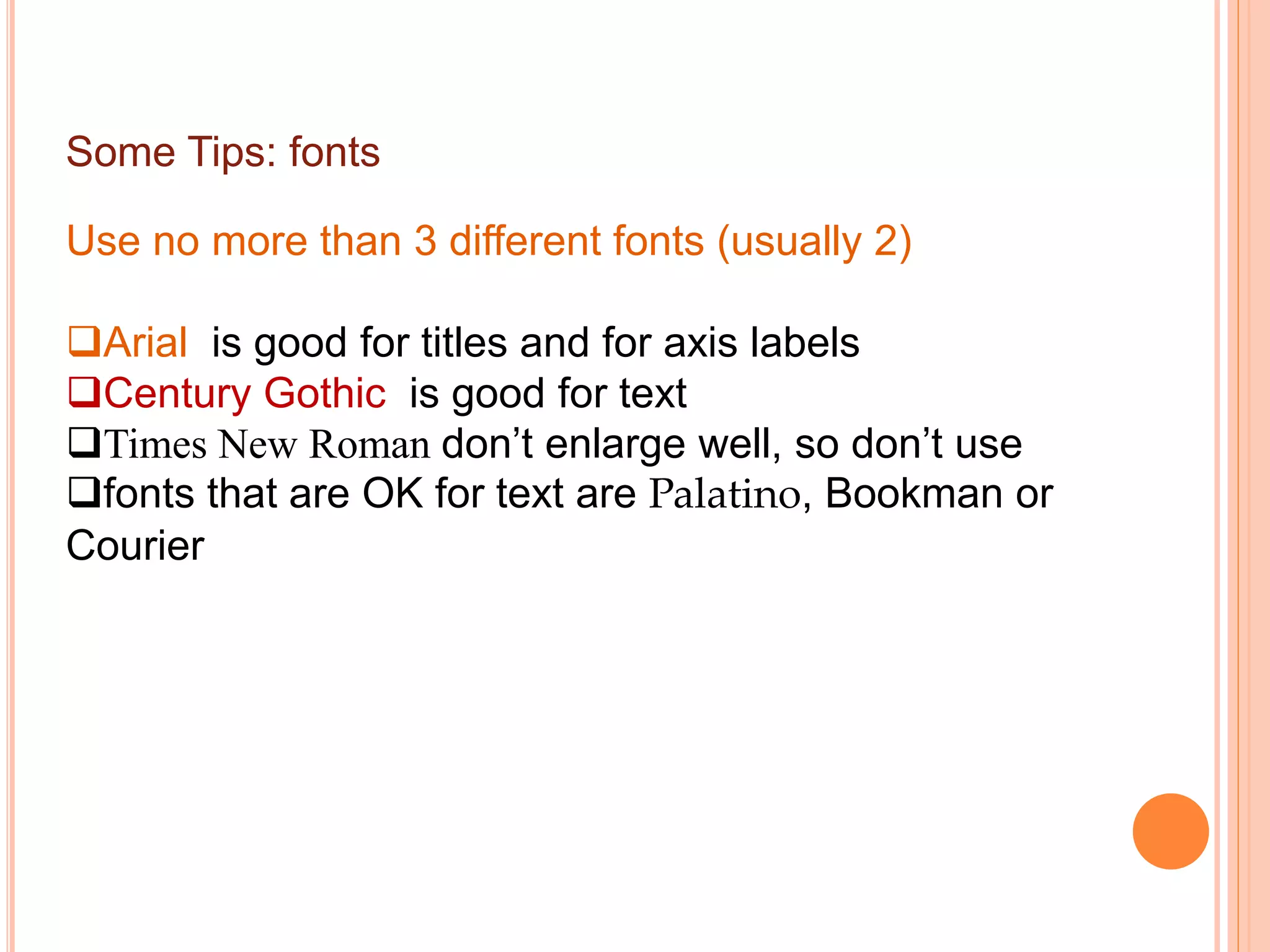 Some Tips: fonts
Use no more than 3 different fonts (usually 2)
Arial is good for titles and for axis labels
Century Gothic is good for text
Times New Roman don’t enlarge well, so don’t use
fonts that are OK for text are Palatino, Bookman or
Courier
 