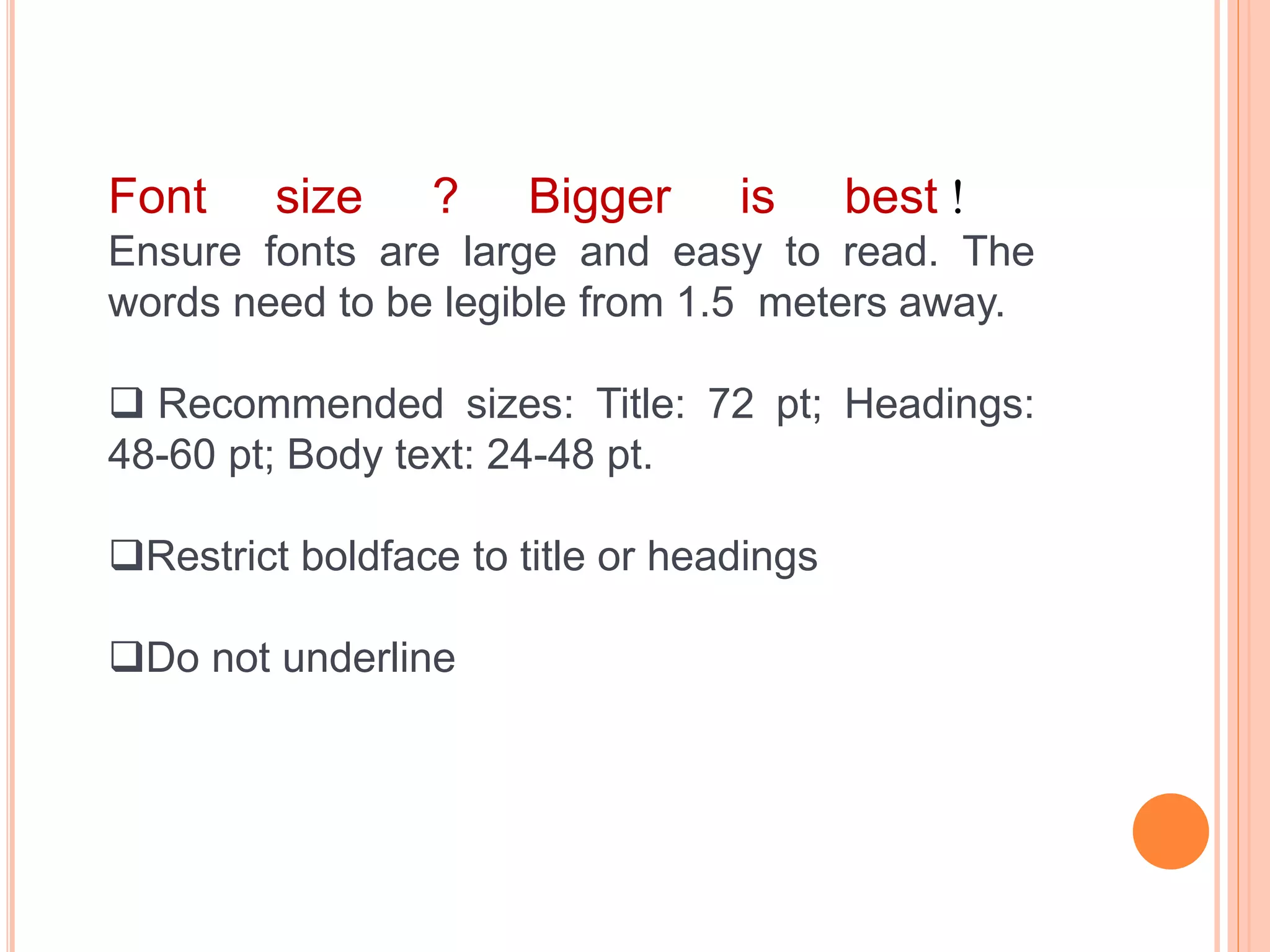 Font size ? Bigger is best !
Ensure fonts are large and easy to read. The
words need to be legible from 1.5 meters away.
 Recommended sizes: Title: 72 pt; Headings:
48-60 pt; Body text: 24-48 pt.
Restrict boldface to title or headings
Do not underline
 