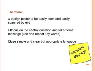 Therefore:
 design poster to be easily seen and easily
scanned by eye
focus on the central question and take-home
message (use and repeat key words)
use simple and clear but appropriate language
 