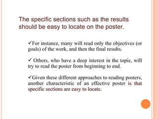The specific sections such as the results
should be easy to locate on the poster.
For instance, many will read only the objectives (or
goals) of the work, and then the final results.
 Others, who have a deep interest in the topic, will
try to read the poster from beginning to end.
Given these different approaches to reading posters,
another characteristic of an effective poster is that
specific sections are easy to locate.
 