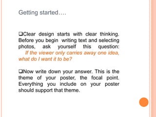 Getting started….
Clear design starts with clear thinking.
Before you begin writing text and selecting
photos, ask yourself this question:
If the viewer only carries away one idea,
what do I want it to be?
Now write down your answer. This is the
theme of your poster, the focal point.
Everything you include on your poster
should support that theme.
 
