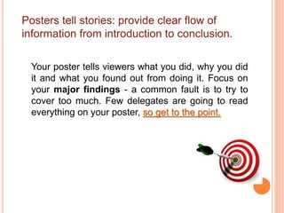 Posters tell stories: provide clear flow of
information from introduction to conclusion.
Your poster tells viewers what you did, why you did
it and what you found out from doing it. Focus on
your major findings - a common fault is to try to
cover too much. Few delegates are going to read
everything on your poster, so get to the point.
 
