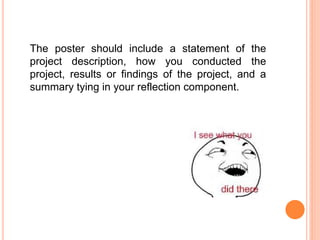 The poster should include a statement of the
project description, how you conducted the
project, results or findings of the project, and a
summary tying in your reflection component.
 