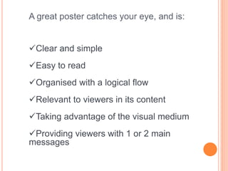A great poster catches your eye, and is:
Clear and simple
Easy to read
Organised with a logical flow
Relevant to viewers in its content
Taking advantage of the visual medium
Providing viewers with 1 or 2 main
messages
 