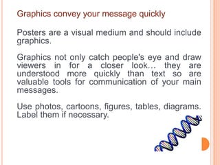 Graphics convey your message quickly
Posters are a visual medium and should include
graphics.
Graphics not only catch people's eye and draw
viewers in for a closer look… they are
understood more quickly than text so are
valuable tools for communication of your main
messages.
Use photos, cartoons, figures, tables, diagrams.
Label them if necessary.
 